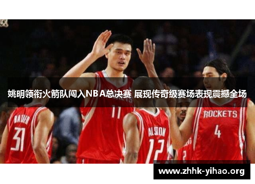 姚明领衔火箭队闯入NBA总决赛 展现传奇级赛场表现震撼全场