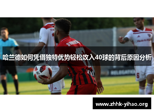 哈兰德如何凭借独特优势轻松攻入40球的背后原因分析