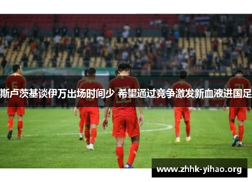 斯卢茨基谈伊万出场时间少 希望通过竞争激发新血液进国足