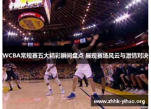 WCBA常规赛五大精彩瞬间盘点 展现赛场风云与激情对决