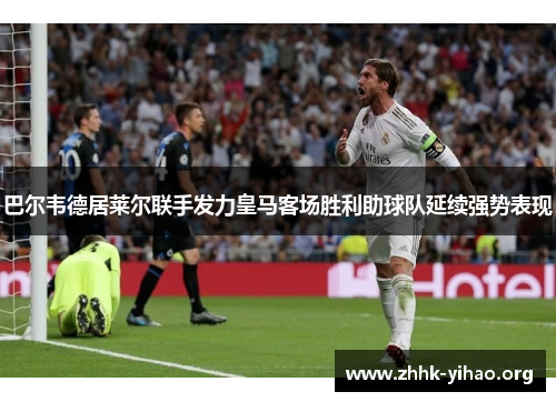 巴尔韦德居莱尔联手发力皇马客场胜利助球队延续强势表现