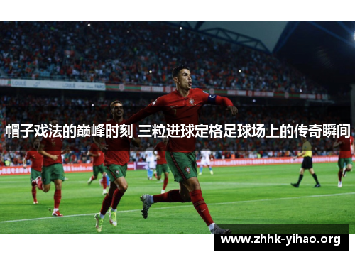 帽子戏法的巅峰时刻 三粒进球定格足球场上的传奇瞬间