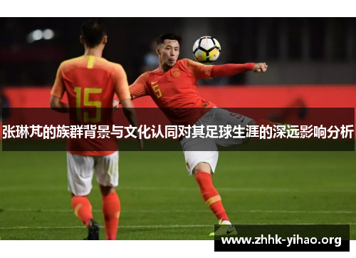 张琳芃的族群背景与文化认同对其足球生涯的深远影响分析