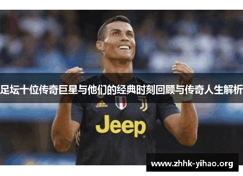 足坛十位传奇巨星与他们的经典时刻回顾与传奇人生解析