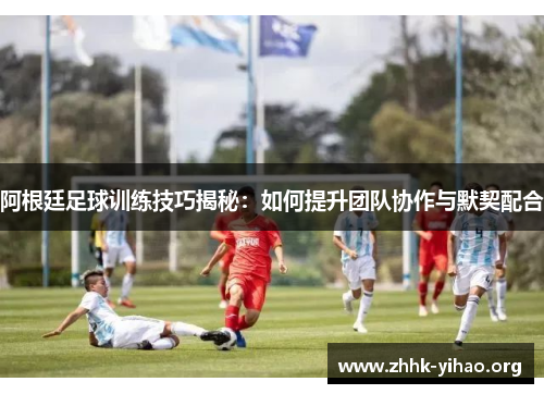 阿根廷足球训练技巧揭秘:如何提升团队协作与默契配合 阿根廷足球训练技巧揭秘:如何提升团队协作与默契配合