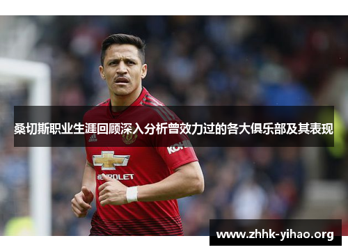 桑切斯职业生涯回顾深入分析曾效力过的各大俱乐部及其表现